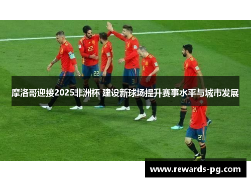 摩洛哥迎接2025非洲杯 建设新球场提升赛事水平与城市发展