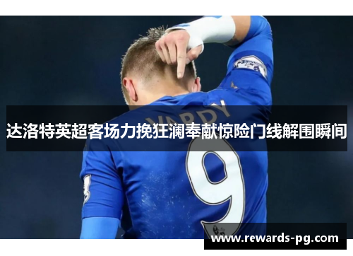 达洛特英超客场力挽狂澜奉献惊险门线解围瞬间 达洛特英超客场力挽狂澜奉献惊险门线解围瞬间