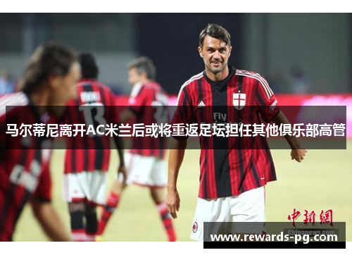 马尔蒂尼离开AC米兰后或将重返足坛担任其他俱乐部高管