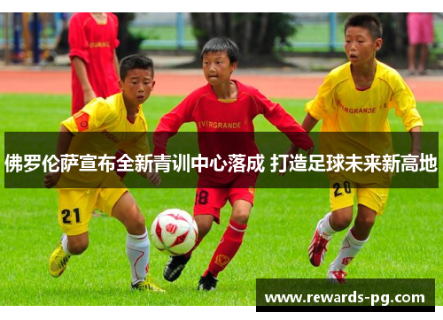 佛罗伦萨宣布全新青训中心落成 打造足球未来新高地