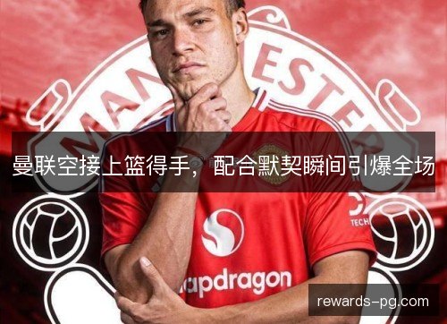 曼联空接上篮得手,配合默契瞬间引爆全场 曼联空接上篮得手,配合默契瞬间引爆全场
